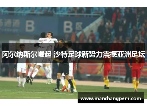 阿尔纳斯尔崛起 沙特足球新势力震撼亚洲足坛