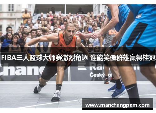 FIBA三人篮球大师赛激烈角逐 谁能笑傲群雄赢得桂冠