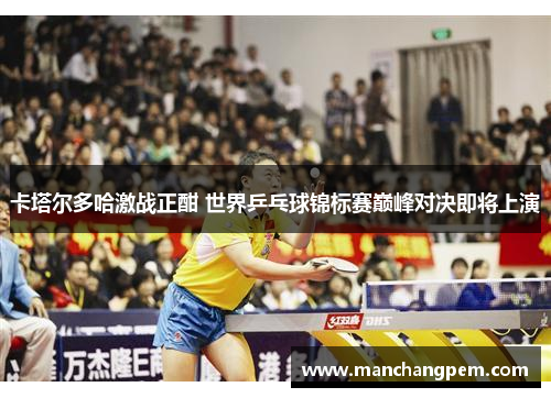 卡塔尔多哈激战正酣 世界乒乓球锦标赛巅峰对决即将上演