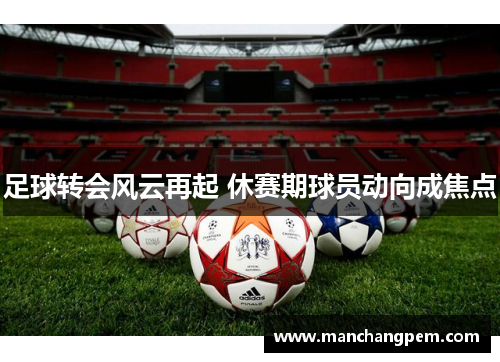 足球转会风云再起 休赛期球员动向成焦点